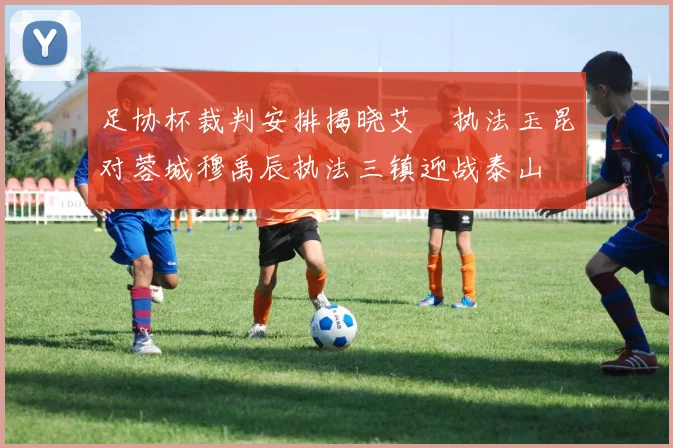 足协杯裁判安排揭晓艾堃执法玉昆对蓉城穆禹辰执法三镇迎战泰山